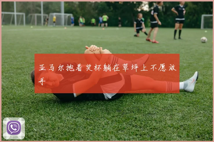 亚马尔抱着奖杯躺在草坪上不愿放手