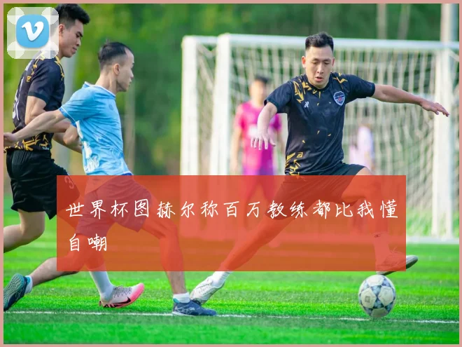 世界杯图赫尔称百万教练都比我懂自嘲