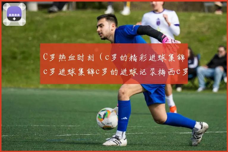 C罗热血时刻（c罗的精彩进球集锦c罗进球集锦c罗的进球记录梅西c罗进球视频梅西c罗进球集锦c罗的进球进球时刻网c罗足球王者）